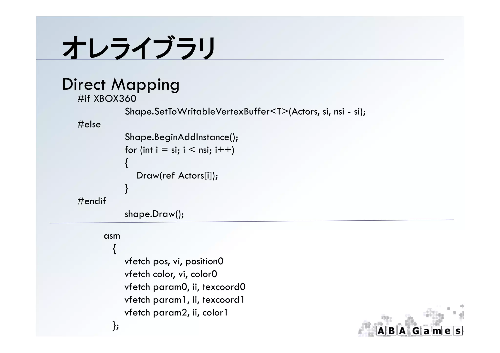 オレライブラリ
Direct Mapping
 #if XBOX360
          Shape.SetToWritableVertexBuffer<T>(Actors, si, nsi - si);
 #else
          Shape.BeginAddInstance();
          Shape BeginAddInstance()
          for (int i = si; i < nsi; i++)
          {
             Draw(ref Actors[i]);
          }
 #endif
          shape.Draw();

       asm
         {
              vfetch pos, vi, position0
              vfetch color, vi, color0
              vfetch param0, ii, texcoord0
              vfetch param1, ii, texcoord1
               f h           1 ii       d1
              vfetch param2, ii, color1
         };
 