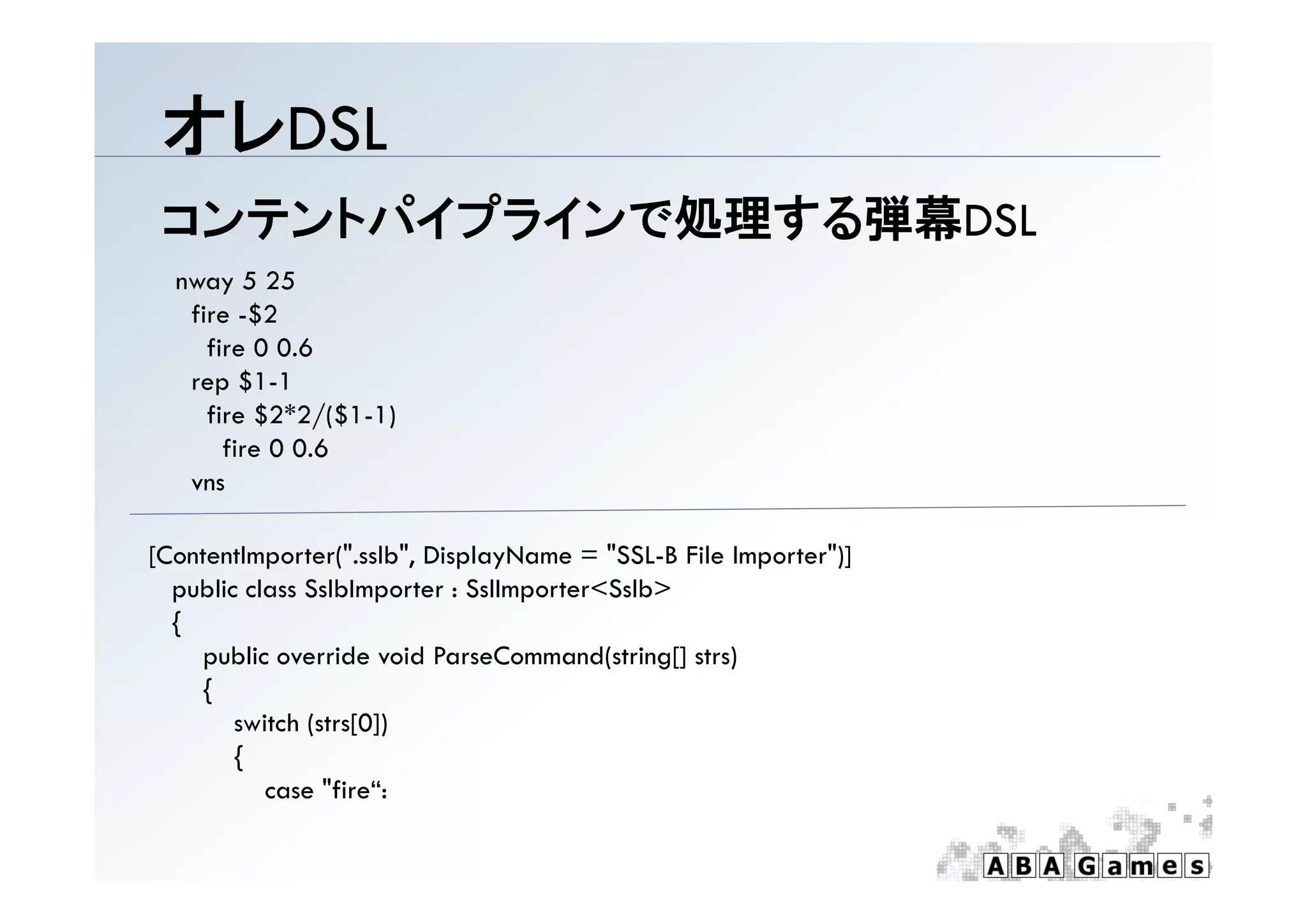 オレDSL
 コンテントパイプラインで処理する弾幕DSL
  nway 5 25
   fire -$2
     fire 0 0.6
   rep $1-1
     fire $2*2/($1-1)
       fire 0 0.6
   vns

[
[ContentImporter(".sslb", DisplayName = "SSL-B File Importer")]
           p      (      , p y                        p      )]
  public class SslbImporter : SslImporter<Sslb>
  {
     public override void ParseCommand(string[] strs)
     {
        switch (strs[0])
        {
           case "fire“:
 