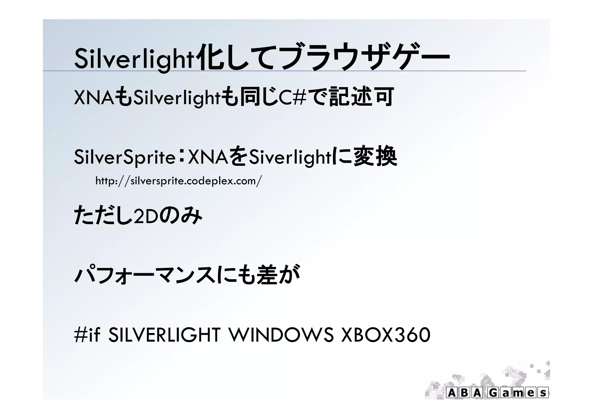 Silverlight化してブラウザゲ
Silverlight化してブラウザゲー
XNAもSilverlightも同じC#で記述可

SilverSprite XNAをSiverlightに変換
SilverSprite：XNAをSiverlightに変換
  http://silversprite.codeplex.com/


ただし2Dのみ

パフォーマンスにも差が

#if SILVERLIGHT WINDOWS XBOX360
 