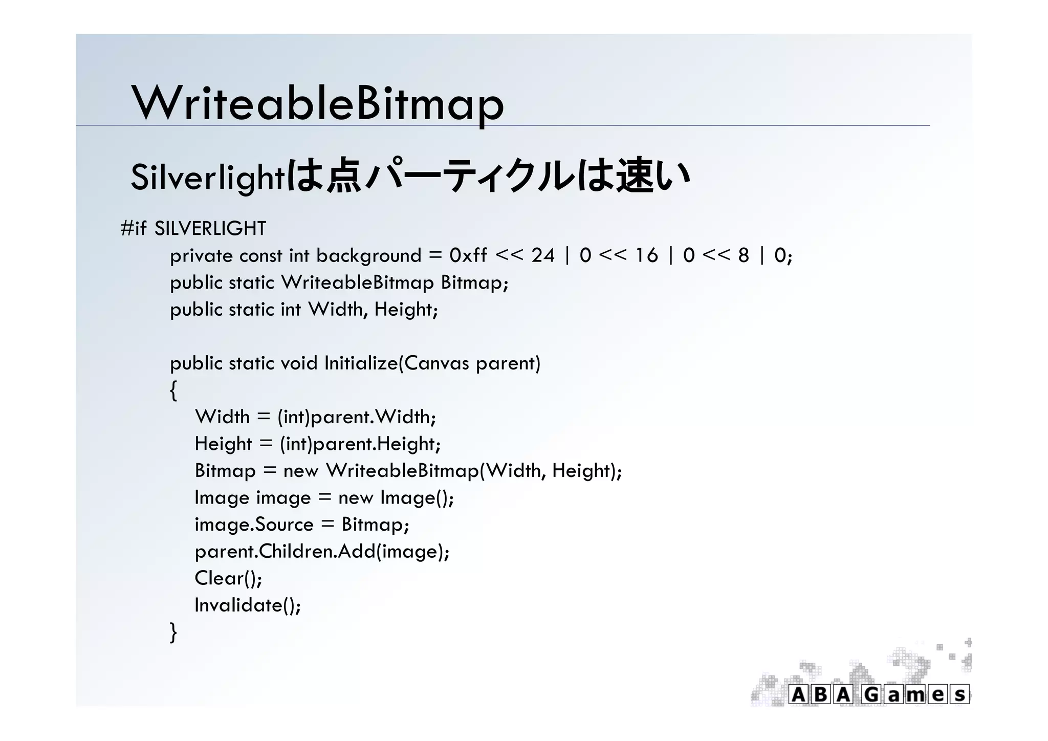 WriteableBitmap
 Silverlightは点パーティクルは速い
#if SILVERLIGHT
      private const int background = 0xff << 24 | 0 << 16 | 0 << 8 | 0;
      public static WriteableBitmap Bitmap;
      public static int Width, Height;

     p
     public static void Initialize(Canvas parent)
                                  (       p     )
     {
       Width = (int)parent.Width;
       Height = (int)parent.Height;
       Bitmap = new WriteableBitmap(Width, Height);
       Image image = new Image();
       image.Source = Bitmap;
       parent.Children.Add(image);
       Clear();
       Invalidate();
     }
 
