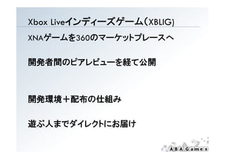 インディ ズゲ  （
Xbox Liveインディーズゲーム（XBLIG)
                        )
XNAゲームを360のマーケットプレースへ

開発者間のピアレビューを経て公開
開発者間のピアレビュ を経て公開



開発環境＋配布の仕組み

遊ぶ人までダイレクトにお届け
 