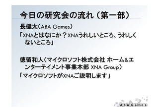 今日の研究会の流れ （第一部）
          （第 部）
長健太（ABA Games）
「XNAとはなにか？XNAうれしいところ、うれしく
  ないところ」

徳留和人（マイクロソフト株式会社 ホーム&エ
 ンタ テイメント事業本部
 ンターテイメント事業本部 XNA Group）
「マイクロソフトがXNAご説明します」
 