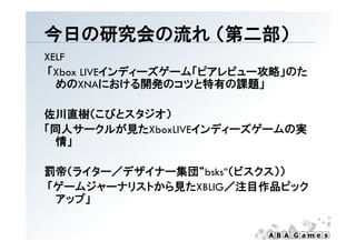 今日の研究会の流れ （第二部）
          （第 部）
XELF
「Xbox
「 b LIVEインディーズゲーム「ピアレビュー攻略」のた
        インデ  ズゲ ム「ピアレビ  攻略 のた
  めのXNAにおける開発のコツと特有の課題」

佐川直樹（こびとスタジオ）
「同人サークルが見たXboxLIVEインディーズゲームの実
「同人サ クルが見た        インデ  ズゲ ムの実
 情」

罰帝（ライター／デザイナー集団“bsks”（ビスクス））
「ゲームジャーナリストから見たXBLIG／注目作品ピック
「ゲ ムジ  ナリ トから見た     ／注目作品ピ ク
 アップ」
 