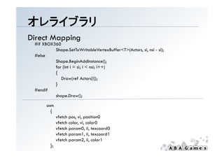 オレライブラリ
Direct Mapping
 #if XBOX360
          Shape.SetToWritableVertexBuffer<T>(Actors, si, nsi - si);
 #else
          Shape.BeginAddInstance();
          Shape BeginAddInstance()
          for (int i = si; i < nsi; i++)
          {
             Draw(ref Actors[i]);
          }
 #endif
          shape.Draw();

       asm
         {
              vfetch pos, vi, position0
              vfetch color, vi, color0
              vfetch param0, ii, texcoord0
              vfetch param1, ii, texcoord1
               f h           1 ii       d1
              vfetch param2, ii, color1
         };
 