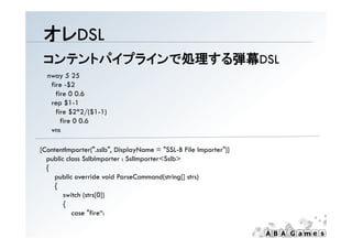 オレDSL
 コンテントパイプラインで処理する弾幕DSL
  nway 5 25
   fire -$2
     fire 0 0.6
   rep $1-1
     fire $2*2/($1-1)
       fire 0 0.6
   vns

[
[ContentImporter(".sslb", DisplayName = "SSL-B File Importer")]
           p      (      , p y                        p      )]
  public class SslbImporter : SslImporter<Sslb>
  {
     public override void ParseCommand(string[] strs)
     {
        switch (strs[0])
        {
           case "fire“:
 