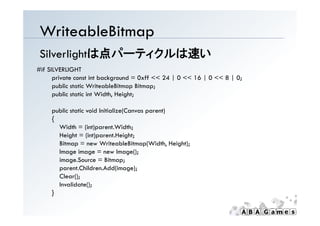 WriteableBitmap
 Silverlightは点パーティクルは速い
#if SILVERLIGHT
      private const int background = 0xff << 24 | 0 << 16 | 0 << 8 | 0;
      public static WriteableBitmap Bitmap;
      public static int Width, Height;

     p
     public static void Initialize(Canvas parent)
                                  (       p     )
     {
       Width = (int)parent.Width;
       Height = (int)parent.Height;
       Bitmap = new WriteableBitmap(Width, Height);
       Image image = new Image();
       image.Source = Bitmap;
       parent.Children.Add(image);
       Clear();
       Invalidate();
     }
 