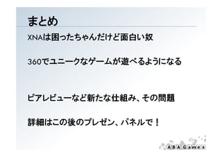 まとめ
XNAは困ったちゃんだけど面白い奴

360でユニ クなゲ ムが遊べるようになる
360でユニークなゲームが遊べるようになる



ピアレビューなど新たな仕組み、その問題
ピアレビ  など新たな仕組み その問題

詳細はこの後のプレゼン、パネルで！
 