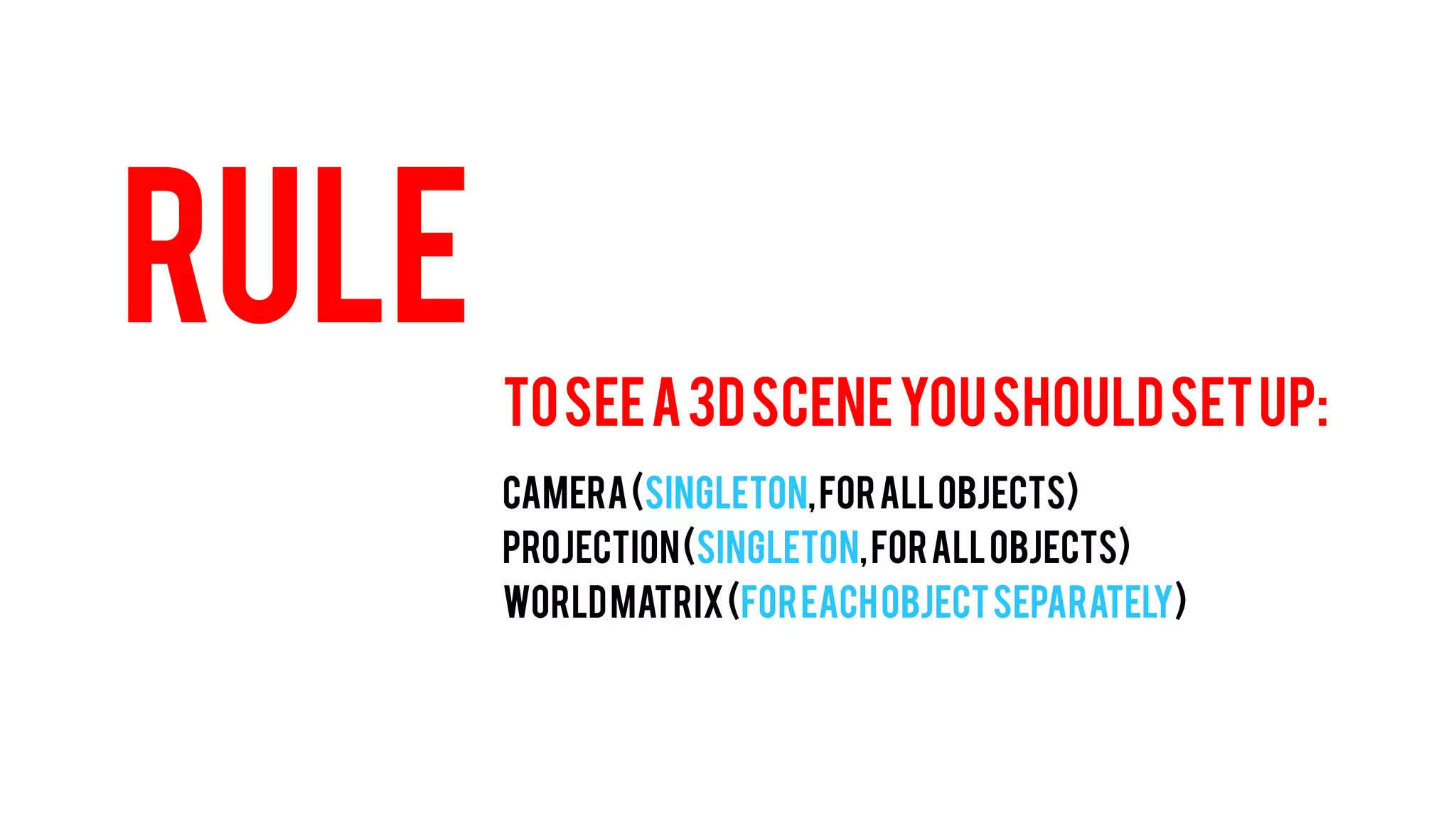 RULE 
TO SEE A 3D SCENE YOU SHOULD SET UP: 
CAMERA (Singleton, for all objects) 
PROJECTION (Singleton, for all objects) 
WORLD MATRIX (For each object separately)  