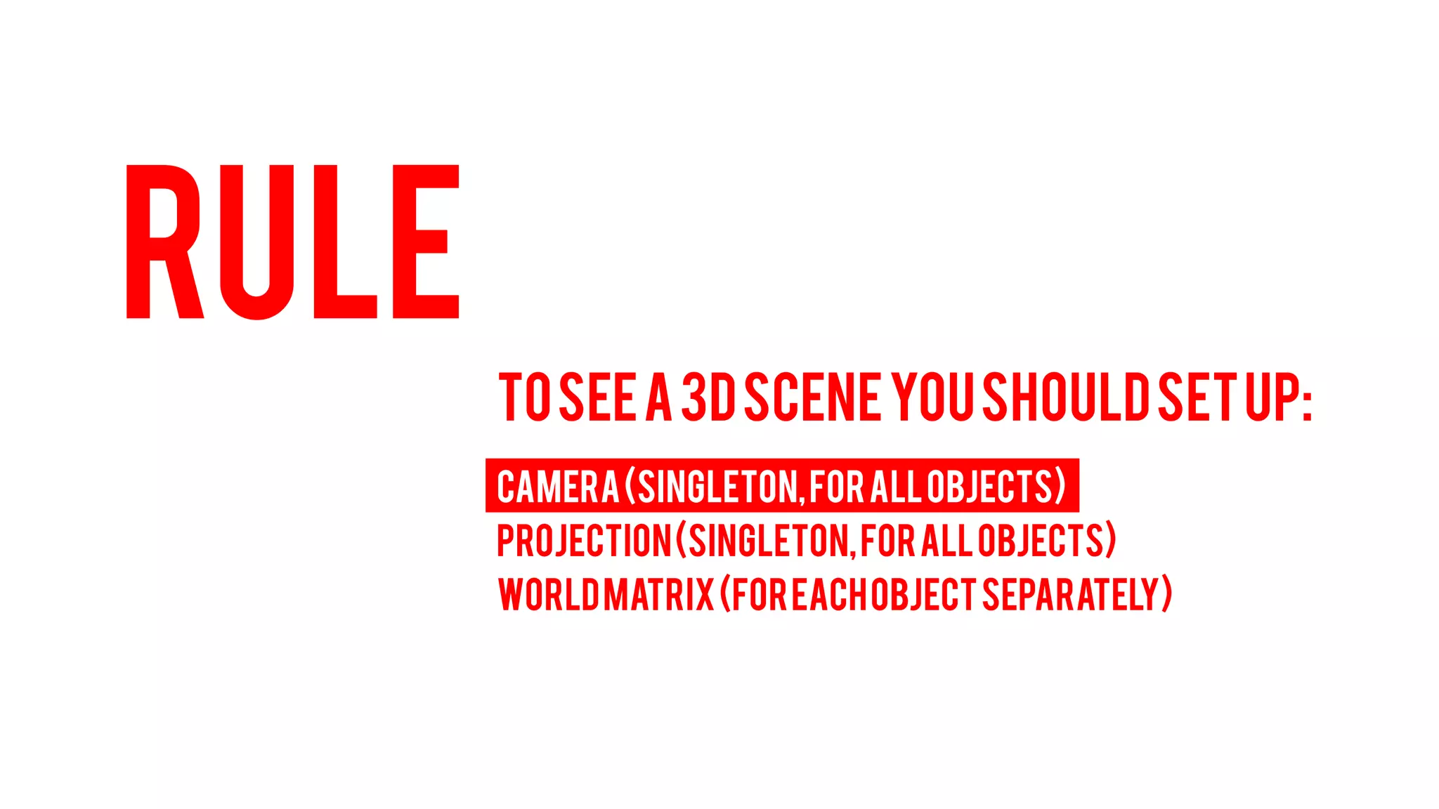 RULE 
TO SEE A 3D SCENE YOU SHOULD SET UP: 
CAMERA (Singleton, for all objects) 
PROJECTION (Singleton, for all objects) 
WORLD MATRIX (For each object separately)  