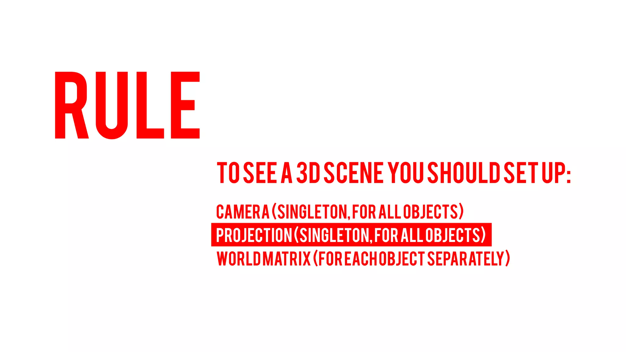 RULE 
TO SEE A 3D SCENE YOU SHOULD SET UP: 
CAMERA (Singleton, for all objects) 
PROJECTION (Singleton, for all objects) 
WORLD MATRIX (For each object separately)  