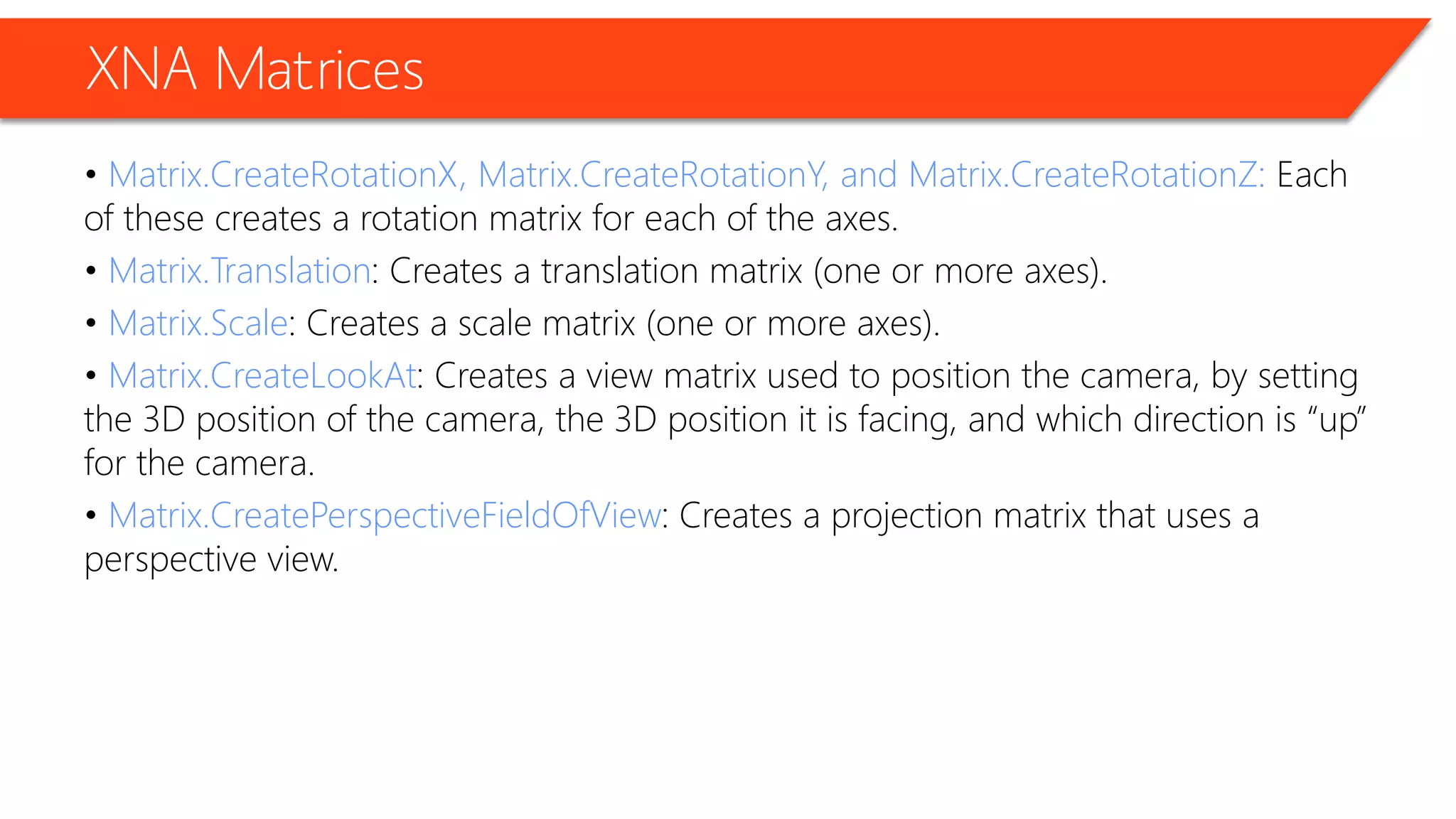 XNA Matrices 
• Matrix.CreateRotationX, Matrix.CreateRotationY, and Matrix.CreateRotationZ: Each of these creates a rotation matrix for each of the axes. 
• Matrix.Translation: Creates a translation matrix (one or more axes). 
• Matrix.Scale: Creates a scale matrix (one or more axes). 
• Matrix.CreateLookAt: Creates a view matrix used to position the camera, by setting the 3D position of the camera, the 3D position it is facing, and which direction is “up” for the camera. 
• Matrix.CreatePerspectiveFieldOfView: Creates a projection matrix that uses a perspective view.  