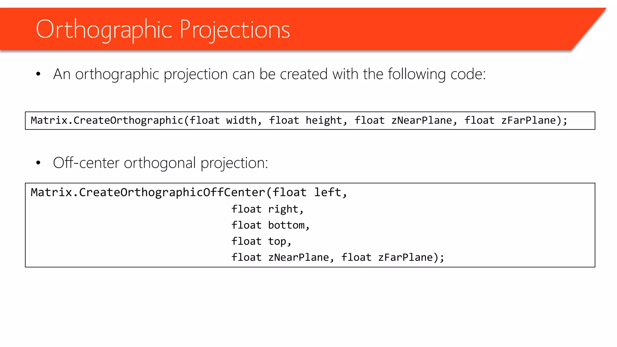 Orthographic Projections 
•An orthographic projection can be created with the following code: 
•Off-center orthogonal projection: 
Matrix.CreateOrthographic(float width, float height, float zNearPlane, float zFarPlane); 
Matrix.CreateOrthographicOffCenter(float left, 
float right, 
float bottom, 
float top, 
float zNearPlane, float zFarPlane);  