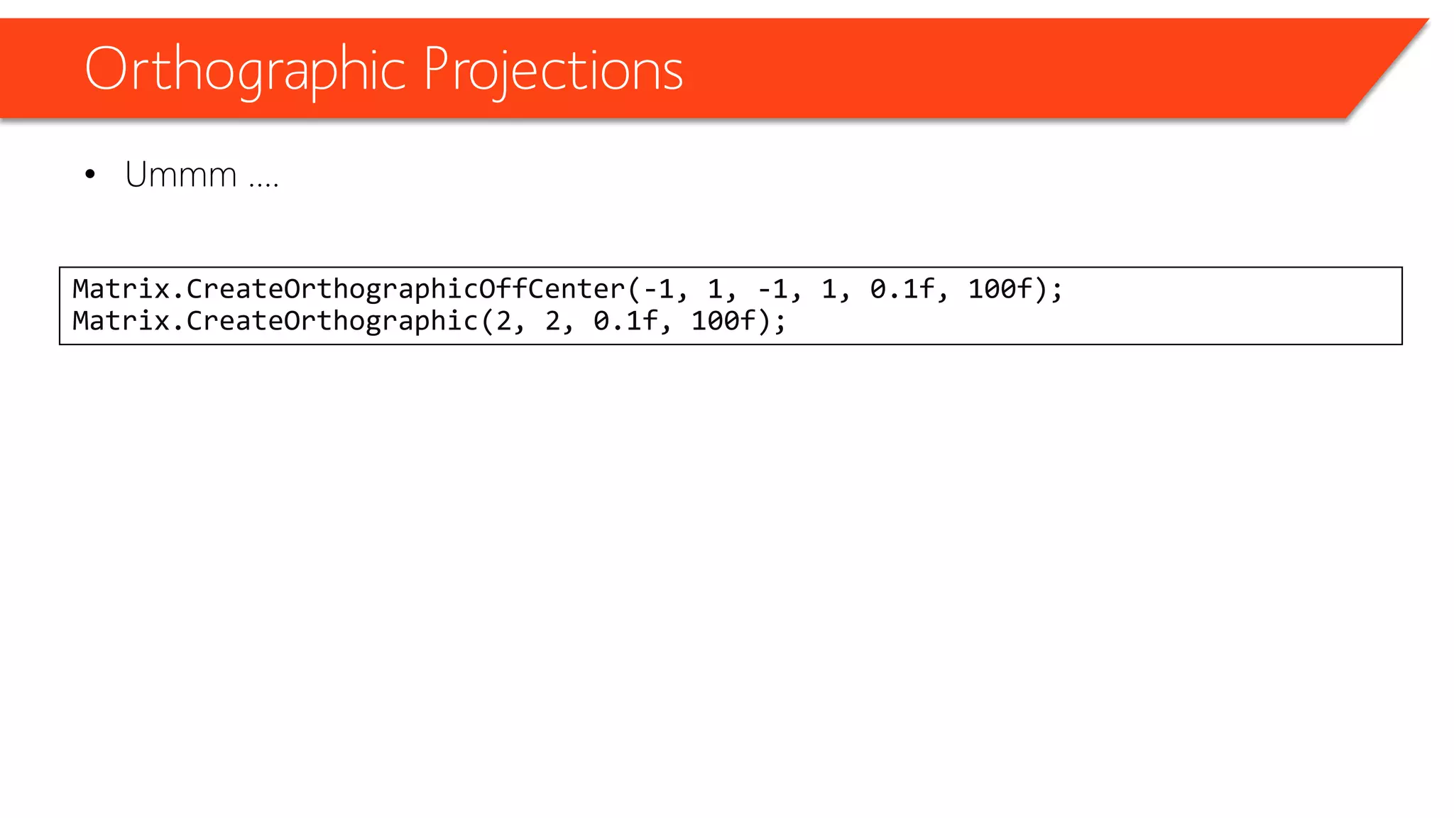 Orthographic Projections 
•Ummm …. 
Matrix.CreateOrthographicOffCenter(-1, 1, -1, 1, 0.1f, 100f); Matrix.CreateOrthographic(2, 2, 0.1f, 100f);  