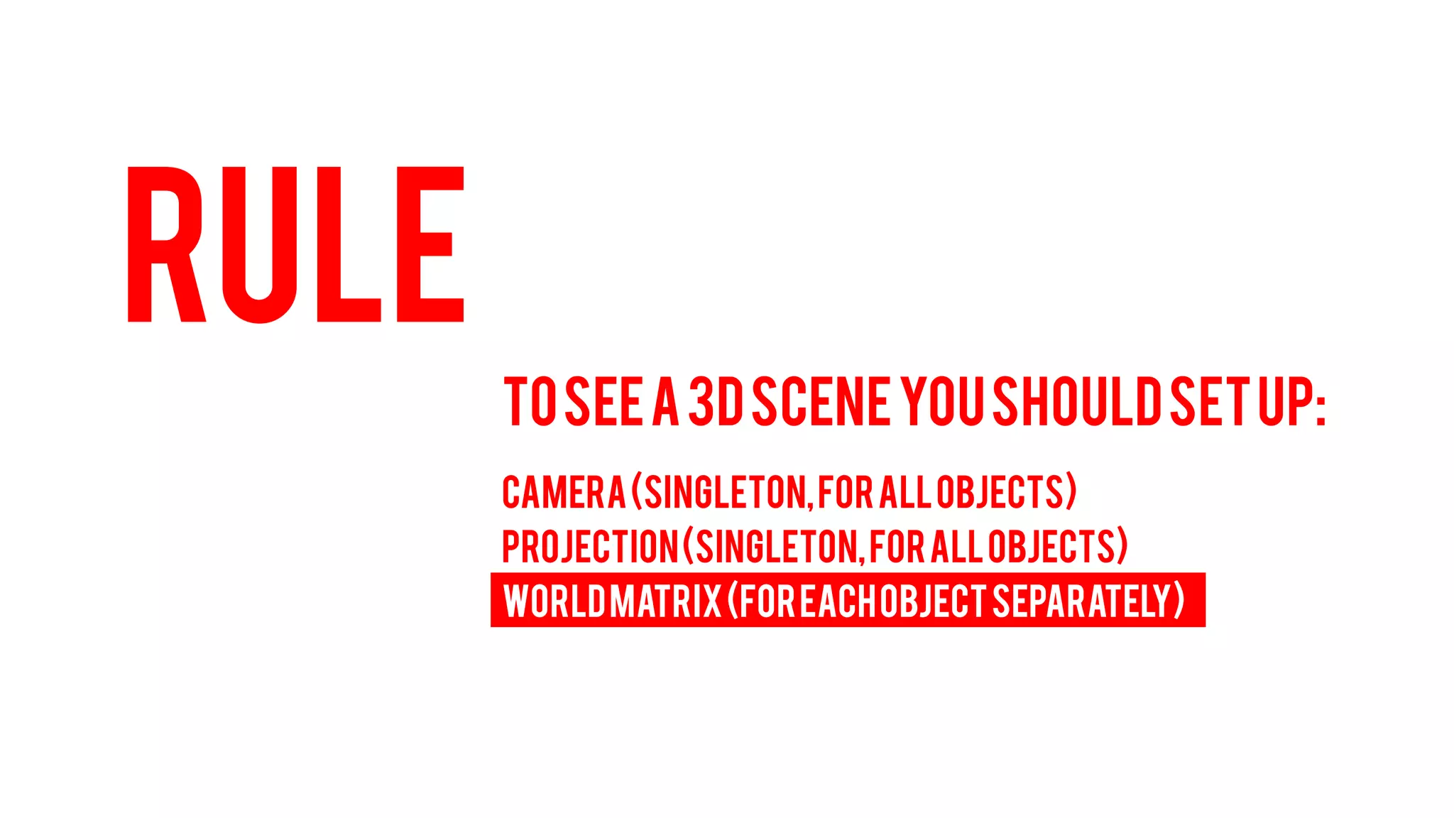 RULE 
TO SEE A 3D SCENE YOU SHOULD SET UP: 
CAMERA (Singleton, for all objects) 
PROJECTION (Singleton, for all objects) 
WORLD MATRIX (For each object separately)  