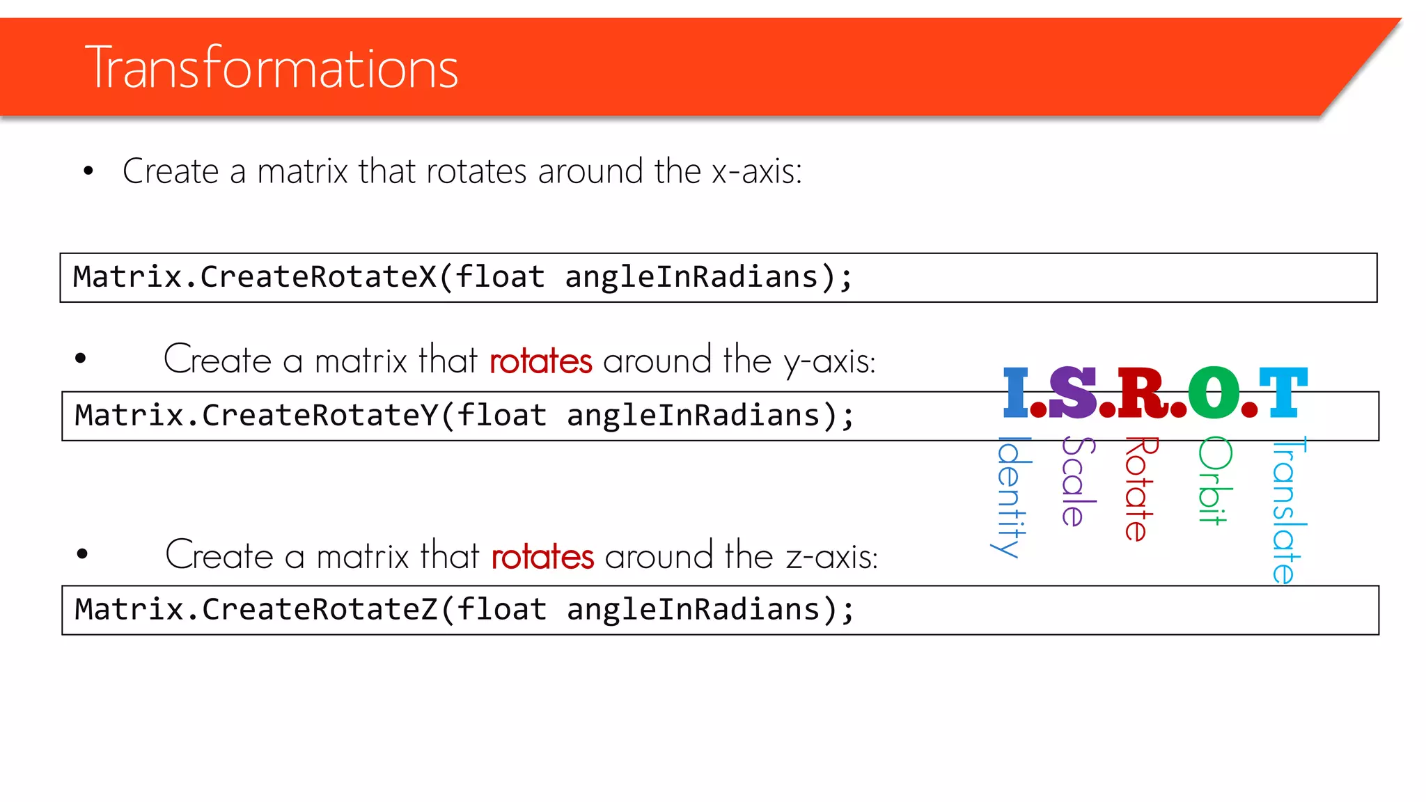 Transformations 
•Create a matrix that rotates around the x-axis: 
Matrix.CreateRotateX(float angleInRadians); 
•Create a matrix that rotatesaround the y-axis: 
Matrix.CreateRotateY(float angleInRadians); 
•Create a matrix that rotatesaround the z-axis: 
Matrix.CreateRotateZ(float angleInRadians); 
Identity 
Scale 
Rotate 
Orbit 
Translate  