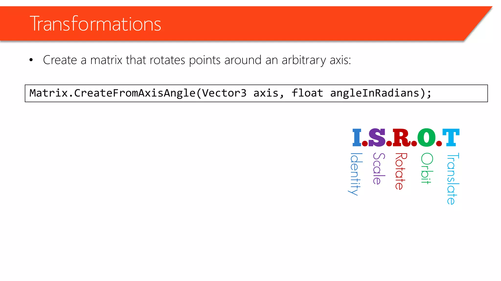 Transformations 
•Create a matrix that rotates points around an arbitrary axis: 
Matrix.CreateFromAxisAngle(Vector3 axis, float angleInRadians); 
Identity 
Scale 
Rotate 
Orbit 
Translate  