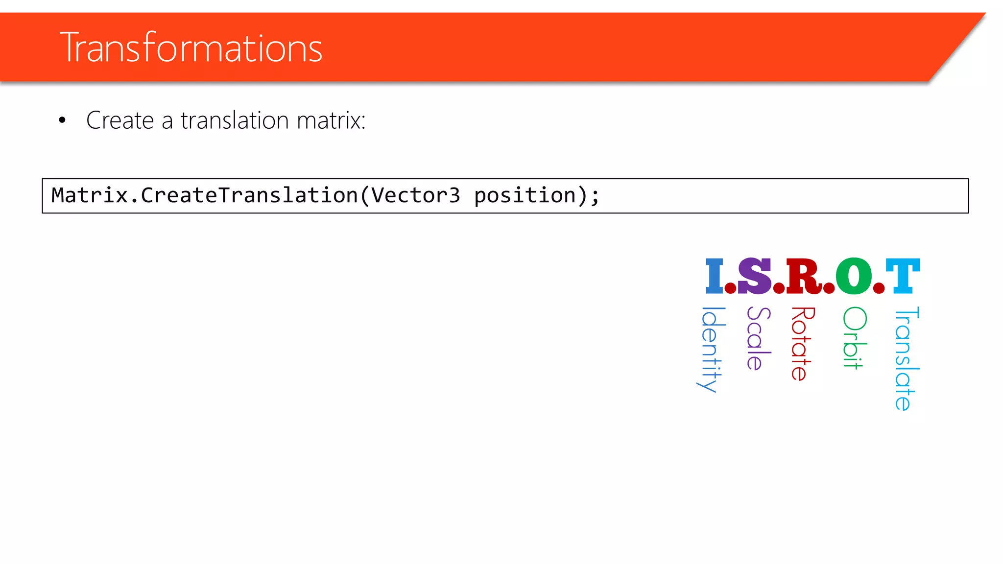 Transformations 
•Create a translation matrix: 
Matrix.CreateTranslation(Vector3 position); 
Identity 
Scale 
Rotate 
Orbit 
Translate  