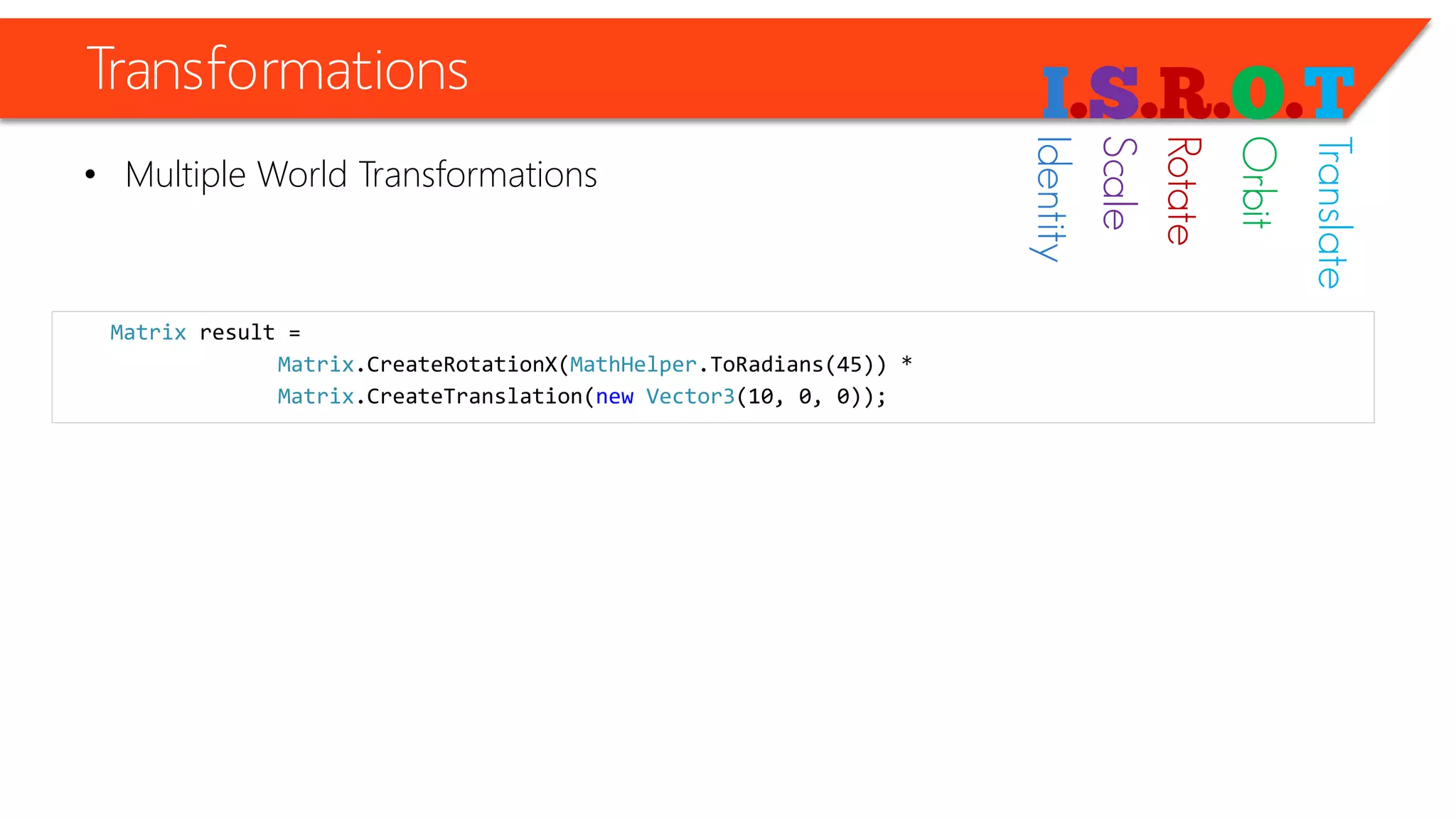 Transformations 
•Multiple World Transformations 
Matrixresult = 
Matrix.CreateRotationX(MathHelper.ToRadians(45)) * 
Matrix.CreateTranslation(newVector3(10, 0, 0)); 
Identity 
Scale 
Rotate 
Orbit 
Translate  