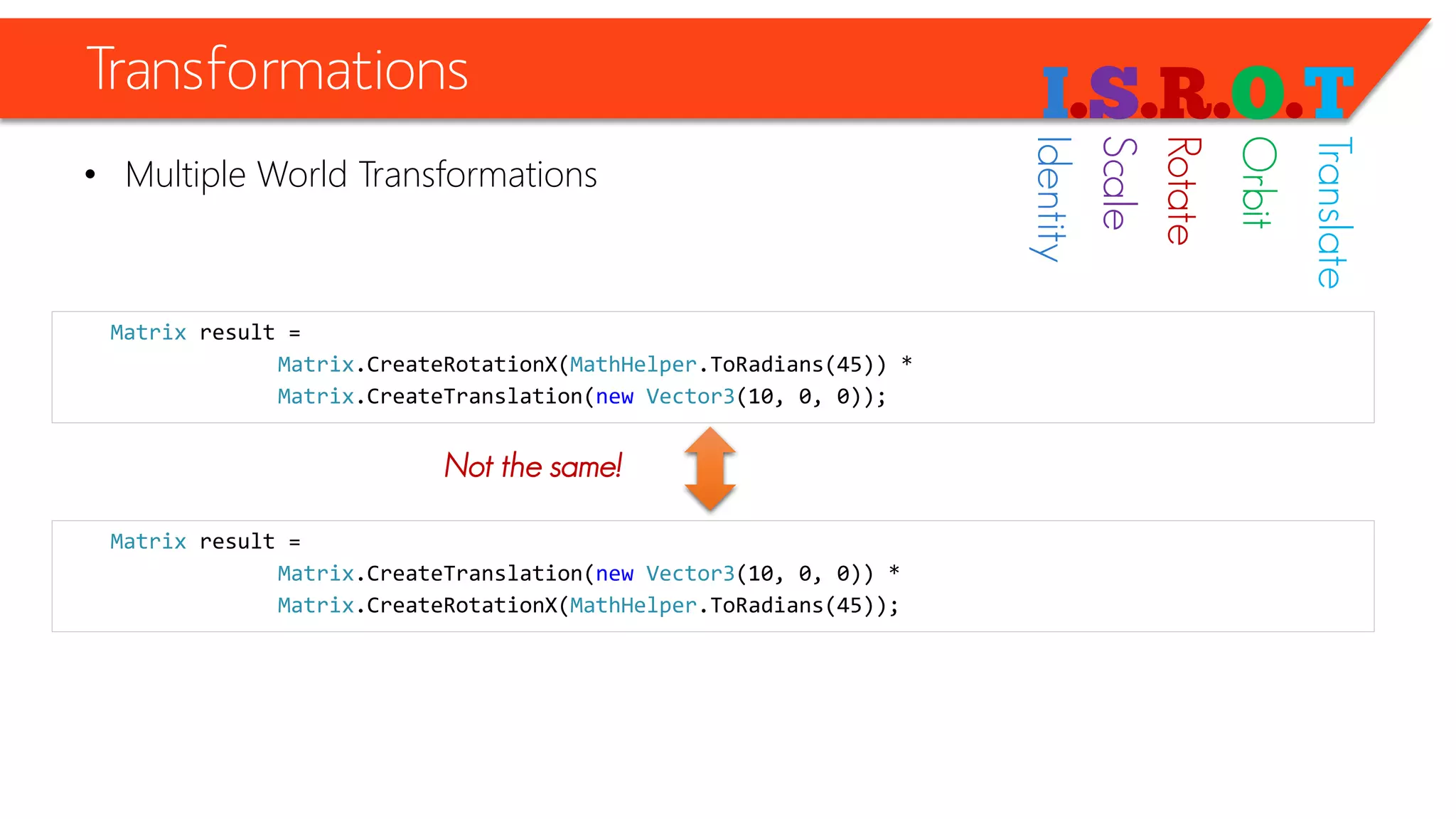 Transformations 
•Multiple World Transformations 
Matrixresult = 
Matrix.CreateRotationX(MathHelper.ToRadians(45)) * 
Matrix.CreateTranslation(newVector3(10, 0, 0)); 
Matrixresult = 
Matrix.CreateTranslation(newVector3(10, 0, 0)) * 
Matrix.CreateRotationX(MathHelper.ToRadians(45)); 
Not the same! 
Identity 
Scale 
Rotate 
Orbit 
Translate  