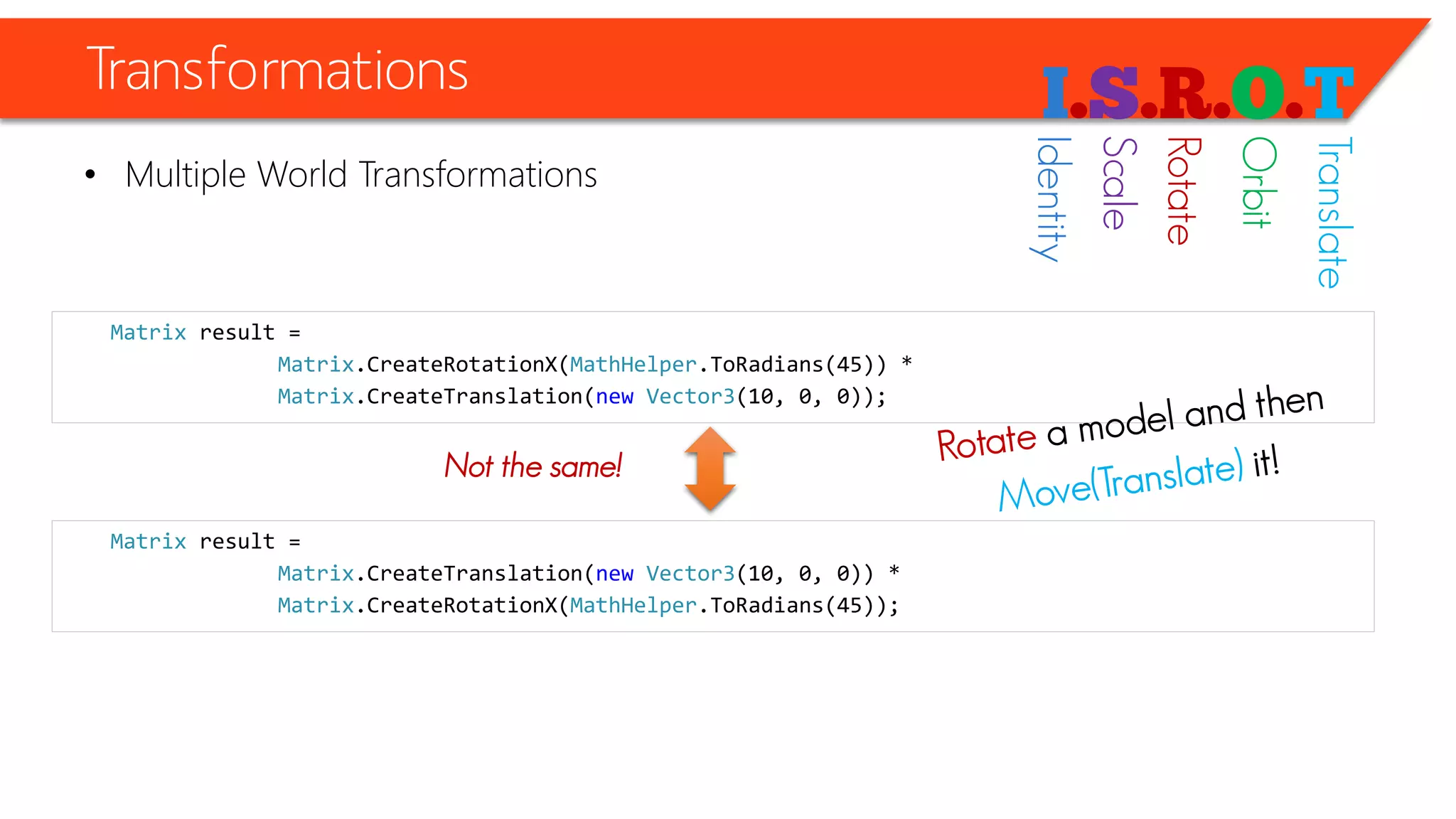 Transformations 
•Multiple World Transformations 
Matrixresult = 
Matrix.CreateRotationX(MathHelper.ToRadians(45)) * 
Matrix.CreateTranslation(newVector3(10, 0, 0)); 
Matrixresult = 
Matrix.CreateTranslation(newVector3(10, 0, 0)) * 
Matrix.CreateRotationX(MathHelper.ToRadians(45)); 
Not the same! 
Identity 
Scale 
Rotate 
Orbit 
Translate  