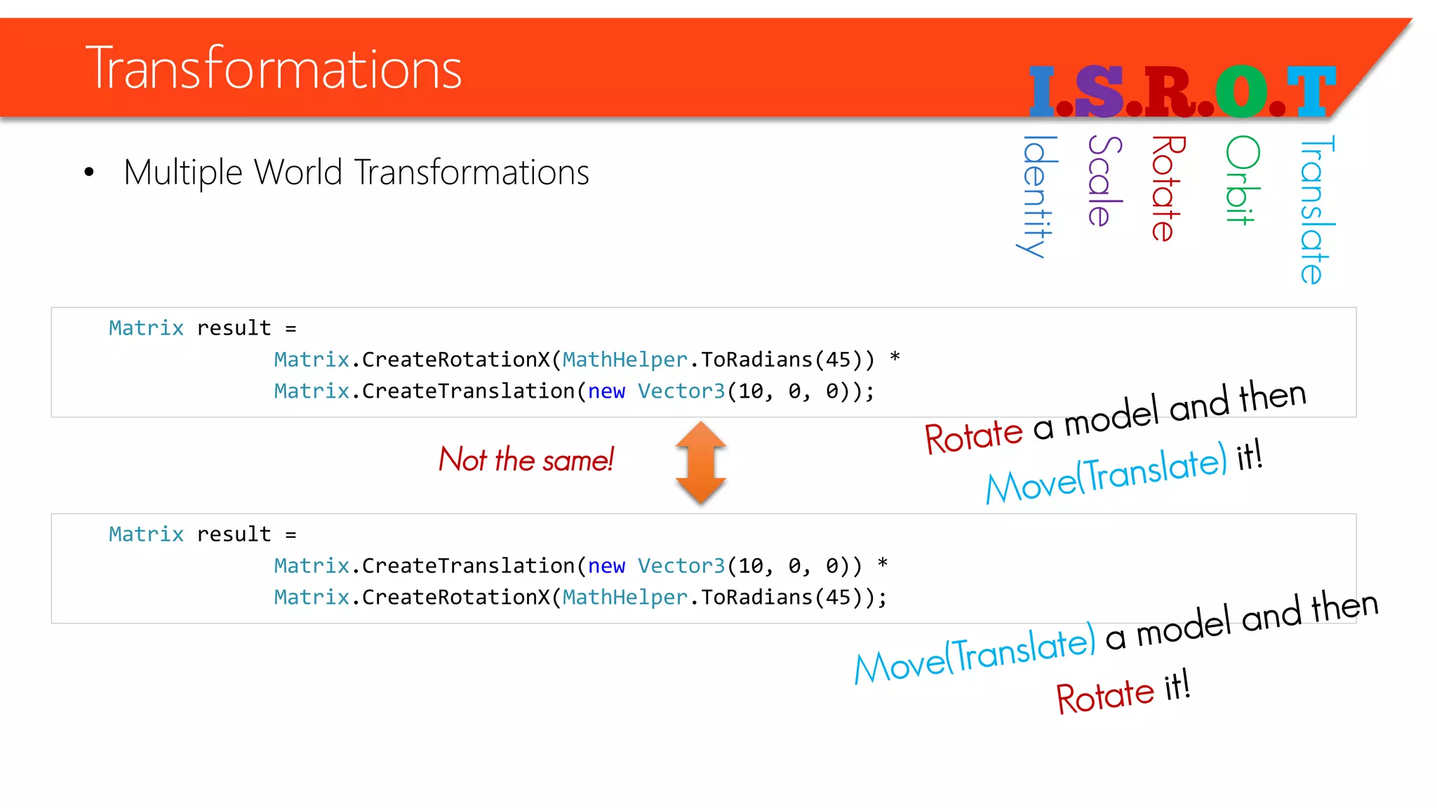 Transformations 
•Multiple World Transformations 
Matrixresult = 
Matrix.CreateRotationX(MathHelper.ToRadians(45)) * 
Matrix.CreateTranslation(newVector3(10, 0, 0)); 
Matrixresult = 
Matrix.CreateTranslation(newVector3(10, 0, 0)) * 
Matrix.CreateRotationX(MathHelper.ToRadians(45)); 
Not the same! 
Identity 
Scale 
Rotate 
Orbit 
Translate  