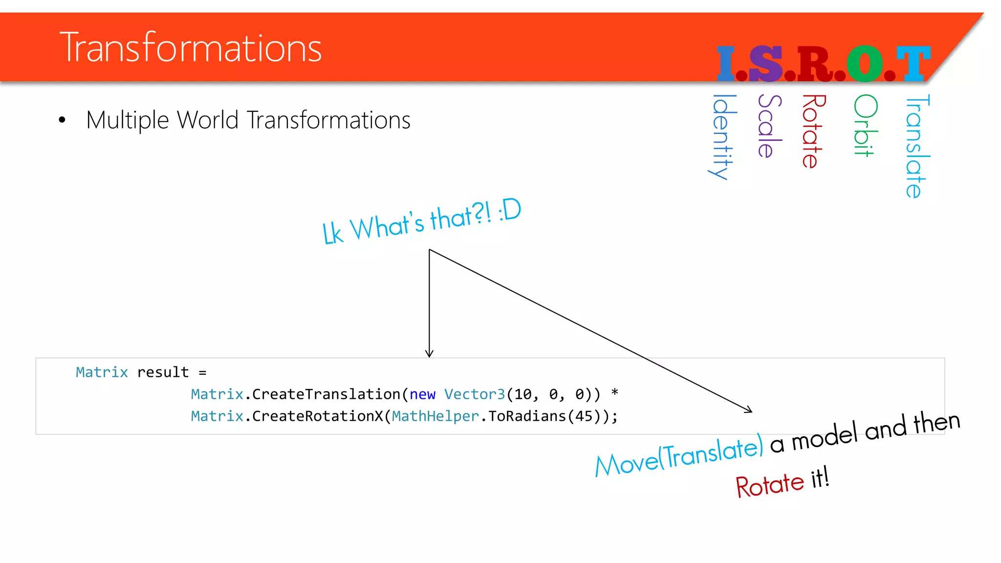 Transformations 
•Multiple World Transformations 
Matrixresult = 
Matrix.CreateTranslation(newVector3(10, 0, 0)) * 
Matrix.CreateRotationX(MathHelper.ToRadians(45)); 
Identity 
Scale 
Rotate 
Orbit 
Translate  