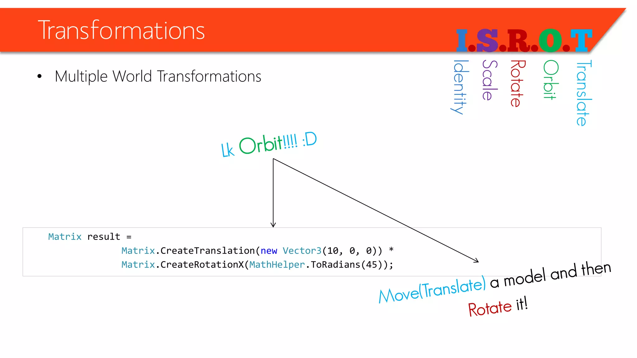 Transformations 
•Multiple World Transformations 
Matrixresult = 
Matrix.CreateTranslation(newVector3(10, 0, 0)) * 
Matrix.CreateRotationX(MathHelper.ToRadians(45)); 
Identity 
Scale 
Rotate 
Orbit 
Translate  