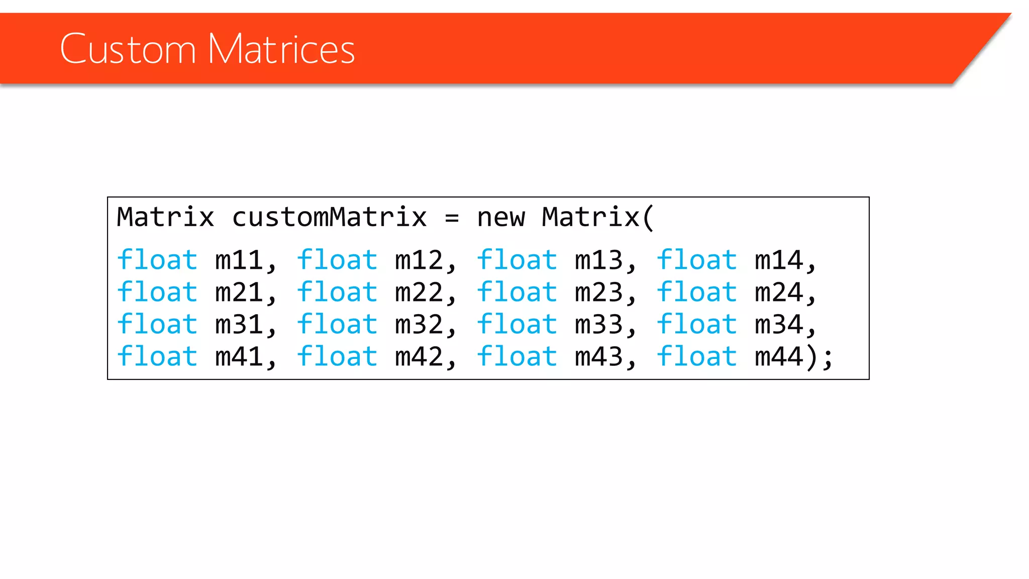 Custom Matrices 
Matrix customMatrix= new Matrix( 
floatm11, floatm12, floatm13, floatm14, floatm21, floatm22, floatm23, floatm24, floatm31, floatm32, floatm33, floatm34, floatm41, floatm42, floatm43, floatm44);  