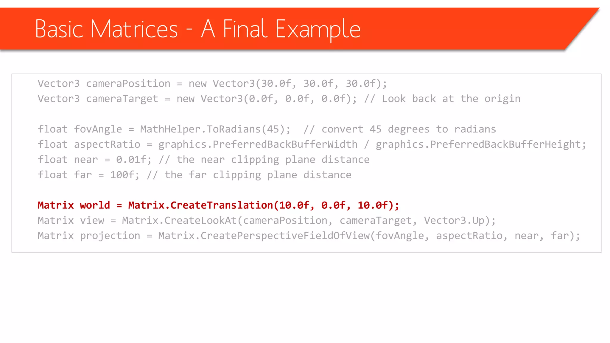 Basic Matrices -A Final Example 
Vector3 cameraPosition= new Vector3(30.0f, 30.0f, 30.0f); 
Vector3 cameraTarget= new Vector3(0.0f, 0.0f, 0.0f); // Look back at the origin 
float fovAngle= MathHelper.ToRadians(45); // convert 45 degrees to radians 
float aspectRatio= graphics.PreferredBackBufferWidth/ graphics.PreferredBackBufferHeight; 
float near = 0.01f; // the near clipping plane distance 
float far = 100f; // the far clipping plane distance 
Matrix world = Matrix.CreateTranslation(10.0f, 0.0f, 10.0f); 
Matrix view = Matrix.CreateLookAt(cameraPosition, cameraTarget, Vector3.Up); 
Matrix projection = Matrix.CreatePerspectiveFieldOfView(fovAngle, aspectRatio, near, far);  