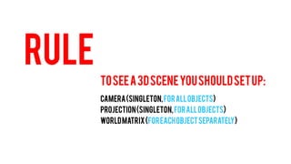 RULE 
TO SEE A 3D SCENE YOU SHOULD SET UP: 
CAMERA (Singleton, for all objects) 
PROJECTION (Singleton, for all objects) 
WORLD MATRIX (For each object separately)  