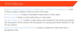 XNA Matrices 
• Matrix.CreateRotationX, Matrix.CreateRotationY, and Matrix.CreateRotationZ: Each of these creates a rotation matrix for each of the axes. 
• Matrix.Translation: Creates a translation matrix (one or more axes). 
• Matrix.Scale: Creates a scale matrix (one or more axes). 
• Matrix.CreateLookAt: Creates a view matrix used to position the camera, by setting the 3D position of the camera, the 3D position it is facing, and which direction is “up” for the camera. 
• Matrix.CreatePerspectiveFieldOfView: Creates a projection matrix that uses a perspective view.  