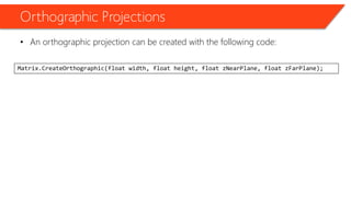 Orthographic Projections 
•An orthographic projection can be created with the following code: 
Matrix.CreateOrthographic(float width, float height, float zNearPlane, float zFarPlane);  