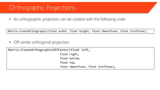 Orthographic Projections 
•An orthographic projection can be created with the following code: 
•Off-center orthogonal projection: 
Matrix.CreateOrthographic(float width, float height, float zNearPlane, float zFarPlane); 
Matrix.CreateOrthographicOffCenter(float left, 
float right, 
float bottom, 
float top, 
float zNearPlane, float zFarPlane);  
