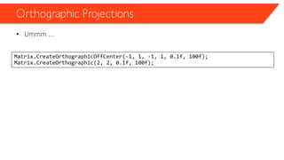 Orthographic Projections 
•Ummm …. 
Matrix.CreateOrthographicOffCenter(-1, 1, -1, 1, 0.1f, 100f); Matrix.CreateOrthographic(2, 2, 0.1f, 100f);  