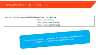 Perspective Projections 
Matrix.CreatePerspectiveFieldOfView(float fieldOfView, 
float aspectRatio, 
float nearPlaneDistance, 
float farPlaneDistance);  