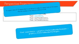 Perspective Projections 
•Perspective projections 
Matrix.CreatePerspectiveFieldOfView(float fieldOfView, 
float aspectRatio, 
float nearPlaneDistance, 
float farPlaneDistance);  