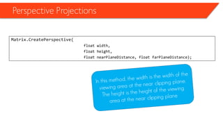 Perspective Projections 
Matrix.CreatePerspective( 
float width, 
float height, 
float nearPlaneDistance, float farPlaneDistance);  