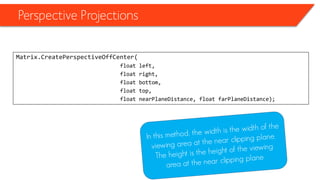 Perspective Projections 
Matrix.CreatePerspectiveOffCenter( 
float left, 
float right, 
float bottom, 
float top, 
float nearPlaneDistance, float farPlaneDistance);  