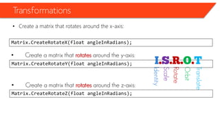 Transformations 
•Create a matrix that rotates around the x-axis: 
Matrix.CreateRotateX(float angleInRadians); 
•Create a matrix that rotatesaround the y-axis: 
Matrix.CreateRotateY(float angleInRadians); 
•Create a matrix that rotatesaround the z-axis: 
Matrix.CreateRotateZ(float angleInRadians); 
Identity 
Scale 
Rotate 
Orbit 
Translate  