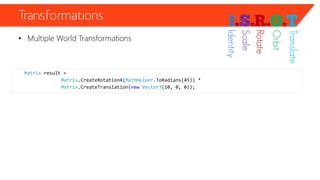 Transformations 
•Multiple World Transformations 
Matrixresult = 
Matrix.CreateRotationX(MathHelper.ToRadians(45)) * 
Matrix.CreateTranslation(newVector3(10, 0, 0)); 
Identity 
Scale 
Rotate 
Orbit 
Translate  