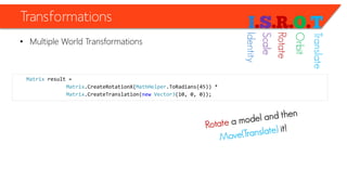 Transformations 
•Multiple World Transformations 
Matrixresult = 
Matrix.CreateRotationX(MathHelper.ToRadians(45)) * 
Matrix.CreateTranslation(newVector3(10, 0, 0)); 
Identity 
Scale 
Rotate 
Orbit 
Translate  