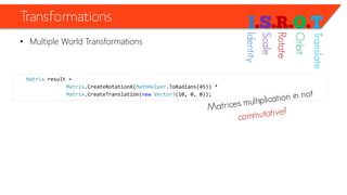 Transformations 
•Multiple World Transformations 
Matrixresult = 
Matrix.CreateRotationX(MathHelper.ToRadians(45)) * 
Matrix.CreateTranslation(newVector3(10, 0, 0)); 
Identity 
Scale 
Rotate 
Orbit 
Translate  