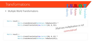 Transformations 
•Multiple World Transformations 
Matrixresult = 
Matrix.CreateRotationX(MathHelper.ToRadians(45)) * 
Matrix.CreateTranslation(newVector3(10, 0, 0)); 
Matrixresult = 
Matrix.CreateTranslation(newVector3(10, 0, 0)) * 
Matrix.CreateRotationX(MathHelper.ToRadians(45)); 
Identity 
Scale 
Rotate 
Orbit 
Translate  