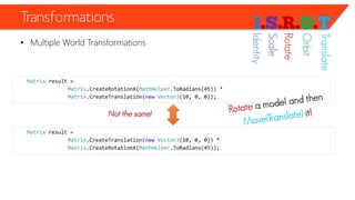 Transformations 
•Multiple World Transformations 
Matrixresult = 
Matrix.CreateRotationX(MathHelper.ToRadians(45)) * 
Matrix.CreateTranslation(newVector3(10, 0, 0)); 
Matrixresult = 
Matrix.CreateTranslation(newVector3(10, 0, 0)) * 
Matrix.CreateRotationX(MathHelper.ToRadians(45)); 
Not the same! 
Identity 
Scale 
Rotate 
Orbit 
Translate  