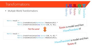 Transformations 
•Multiple World Transformations 
Matrixresult = 
Matrix.CreateRotationX(MathHelper.ToRadians(45)) * 
Matrix.CreateTranslation(newVector3(10, 0, 0)); 
Matrixresult = 
Matrix.CreateTranslation(newVector3(10, 0, 0)) * 
Matrix.CreateRotationX(MathHelper.ToRadians(45)); 
Not the same! 
Identity 
Scale 
Rotate 
Orbit 
Translate  