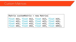 Custom Matrices 
Matrix customMatrix= new Matrix( 
floatm11, floatm12, floatm13, floatm14, floatm21, floatm22, floatm23, floatm24, floatm31, floatm32, floatm33, floatm34, floatm41, floatm42, floatm43, floatm44);  