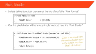 Pixel Shader
• So let’s define its output structure at the top of our.fx file “Pixel Format”
• Our first pixel shader will be a very simple method, here it is “Pixel Shader”
struct PixelToFrame
{
float4 Color : COLOR0;
};
PixelToFrame OurFirstPixelShader(VertexToPixel PSIn)
{
PixelToFrame Output = (PixelToFrame)0;
Output.Color = PSIn.Color;
return Output;
}
 