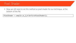 Pixel Shader
• Now we still need to set this method as pixel shader for our technique, at the
bottom of the file:
PixelShader = compile ps_2_0 OurFirstPixelShader();
 