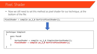 Pixel Shader
• Now we still need to set this method as pixel shader for our technique, at the
bottom of the file:
PixelShader = compile ps_2_0 OurFirstPixelShader();
technique Simplest
{
pass Pass0
{
VertexShader = compile vs_2_0 SimplestVertexShader();
PixelShader = compile ps_2_0 OurFirstPixelShader();
}
}
 