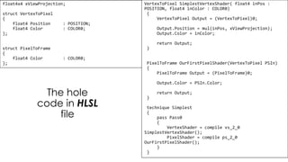 Pixel Shader
float4x4 xViewProjection;
struct VertexToPixel
{
float4 Position : POSITION;
float4 Color : COLOR0;
};
struct PixelToFrame
{
float4 Color : COLOR0;
};
VertexToPixel SimplestVertexShader( float4 inPos :
POSITION, float4 inColor : COLOR0)
{
VertexToPixel Output = (VertexToPixel)0;
Output.Position = mul(inPos, xViewProjection);
Output.Color = inColor;
return Output;
}
PixelToFrame OurFirstPixelShader(VertexToPixel PSIn)
{
PixelToFrame Output = (PixelToFrame)0;
Output.Color = PSIn.Color;
return Output;
}
technique Simplest
{
pass Pass0
{
VertexShader = compile vs_2_0
SimplestVertexShader();
PixelShader = compile ps_2_0
OurFirstPixelShader();
}
}
The hole
code in HLSL
file
 